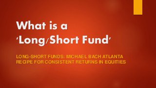 What is a
'Long/Short Fund'
LONG-SHORT FUNDS: MICHAEL BACH ATLANTA
RECIPE FOR CONSISTENT RETURNS IN EQUITIES
 