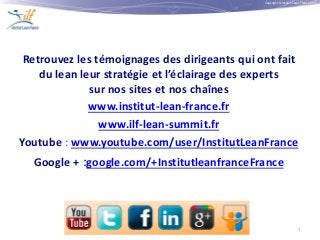 Copyright © Institut Lean France 2013
7
Retrouvez les témoignages des dirigeants qui ont fait
du lean leur stratégie et l’éclairage des experts
sur nos sites et nos chaînes
www.institut-lean-france.fr
www.ilf-lean-summit.fr
Youtube : www.youtube.com/user/InstitutLeanFrance
Google + :google.com/+InstitutleanfranceFrance
 
