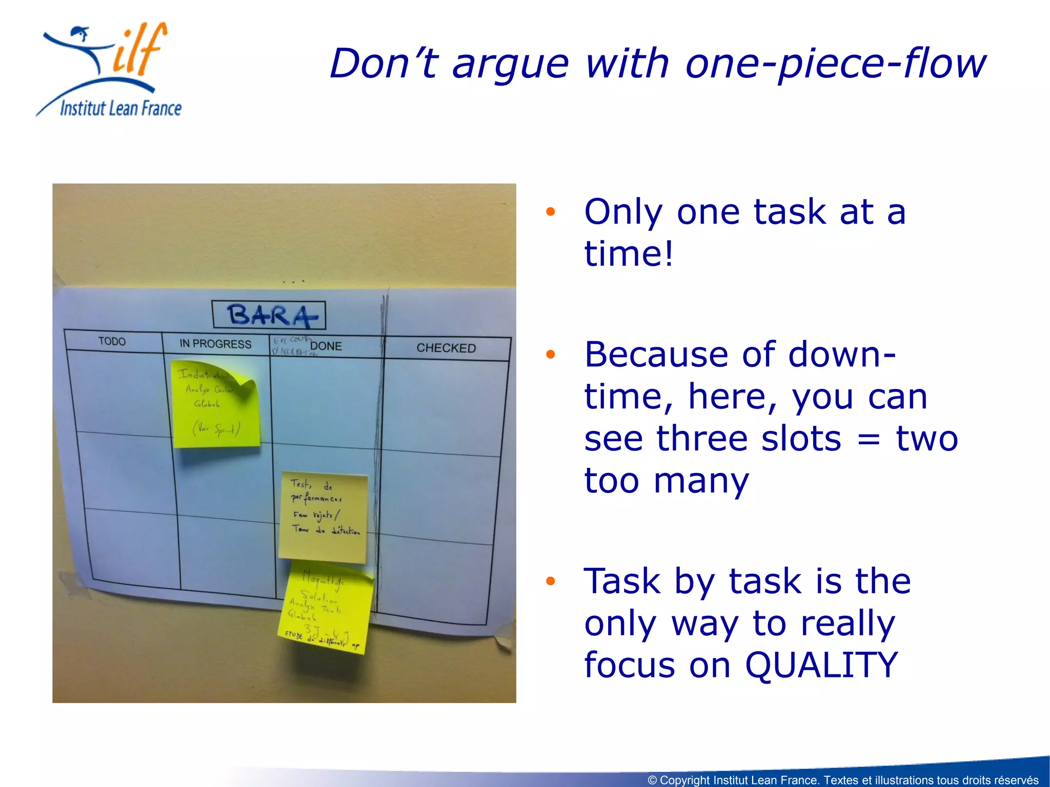 Don’t argue with one-piece-flow

• Only one task at a
time!
• Because of downtime, here, you can
see three slots = two
too many
• Task by task is the
only way to really
focus on QUALITY

© Copyright Institut Lean France. Textes et illustrations tous droits réservés

 