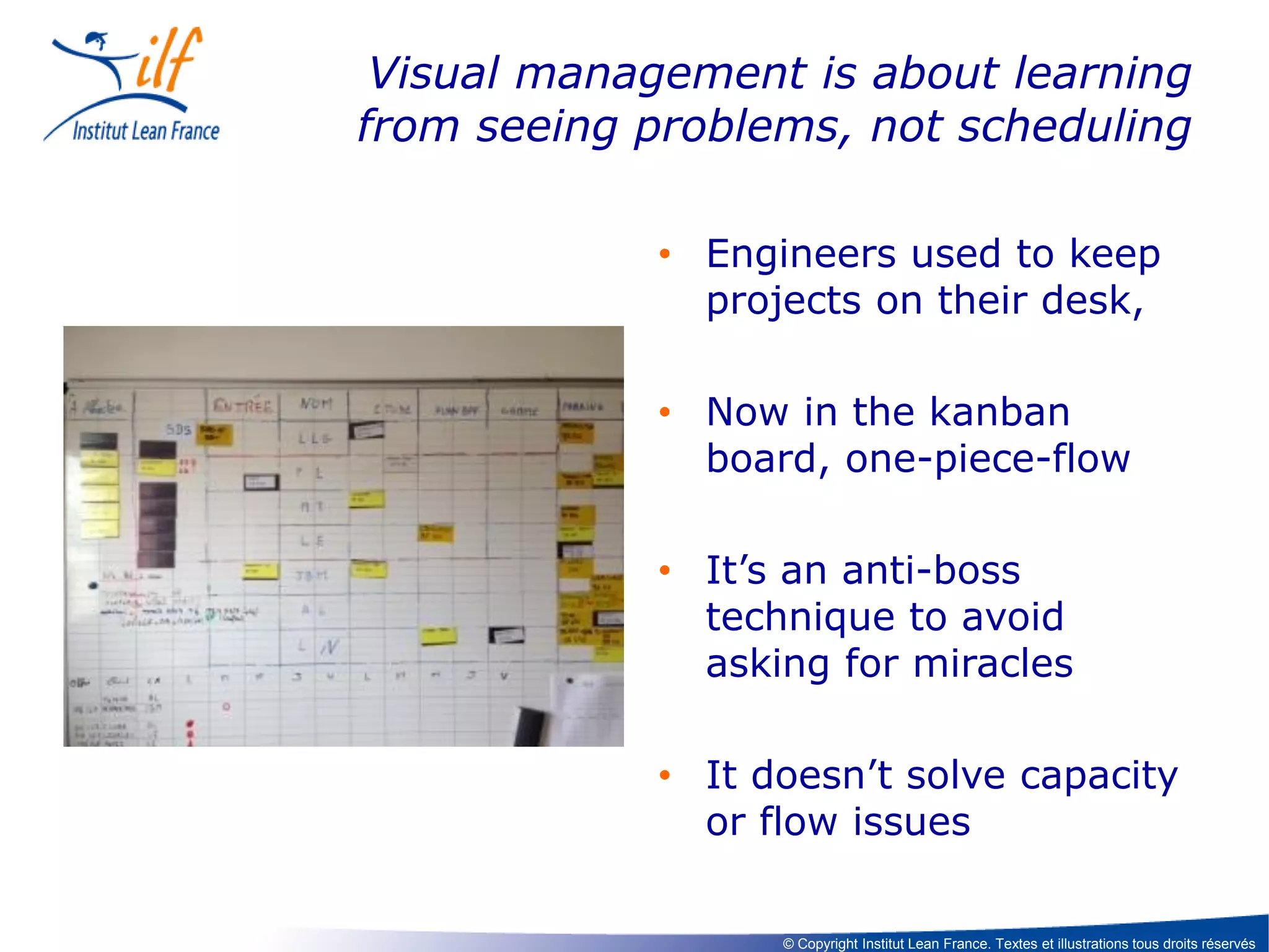 Visual management is about learning
from seeing problems, not scheduling
• Engineers used to keep
projects on their desk,
• Now in the kanban
board, one-piece-flow
• It’s an anti-boss
technique to avoid
asking for miracles

• It doesn’t solve capacity
or flow issues
© Copyright Institut Lean France. Textes et illustrations tous droits réservés

 