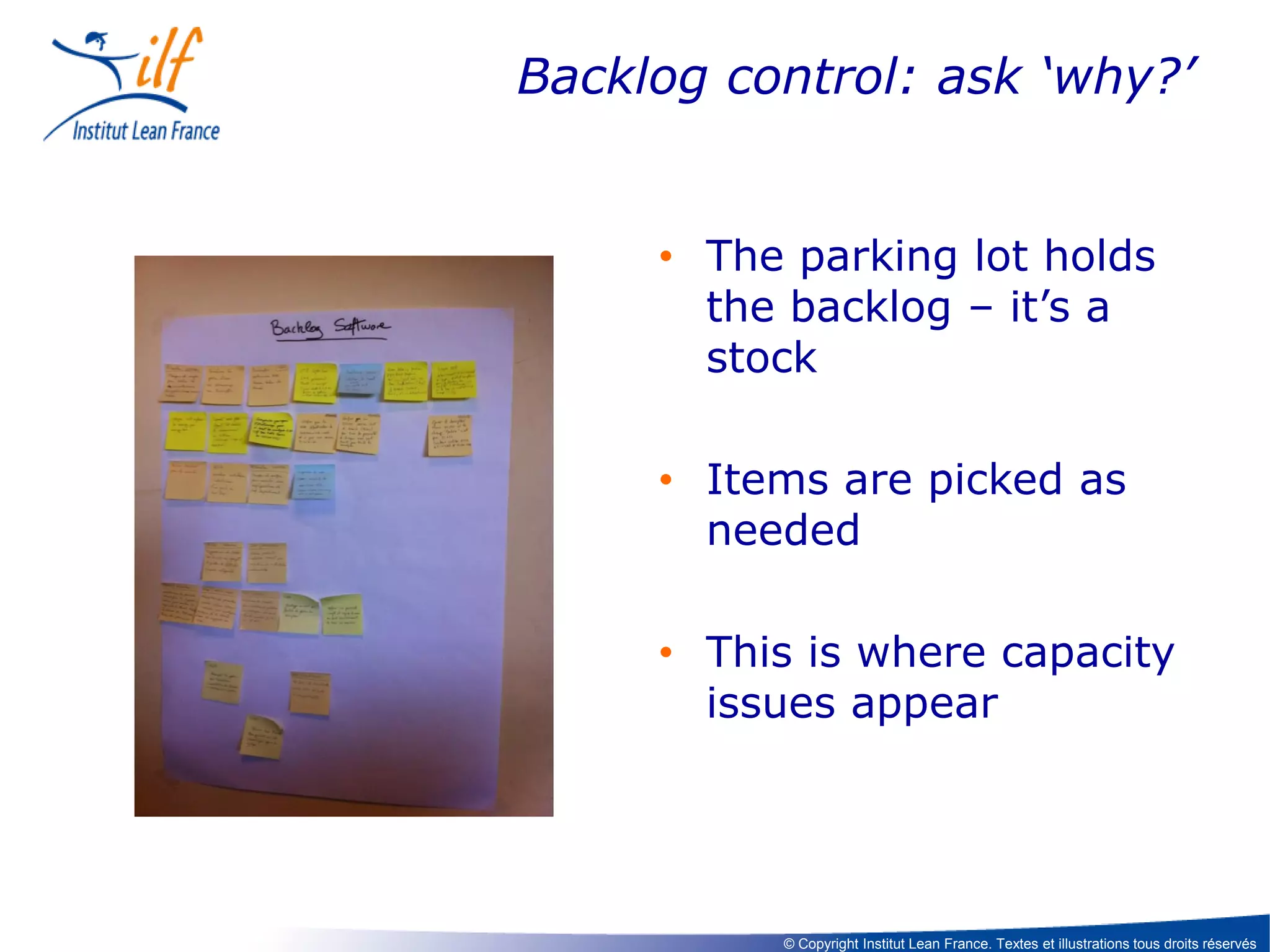 Backlog control: ask ‘why?’

• The parking lot holds
the backlog – it’s a
stock
• Items are picked as
needed
• This is where capacity
issues appear

© Copyright Institut Lean France. Textes et illustrations tous droits réservés

 