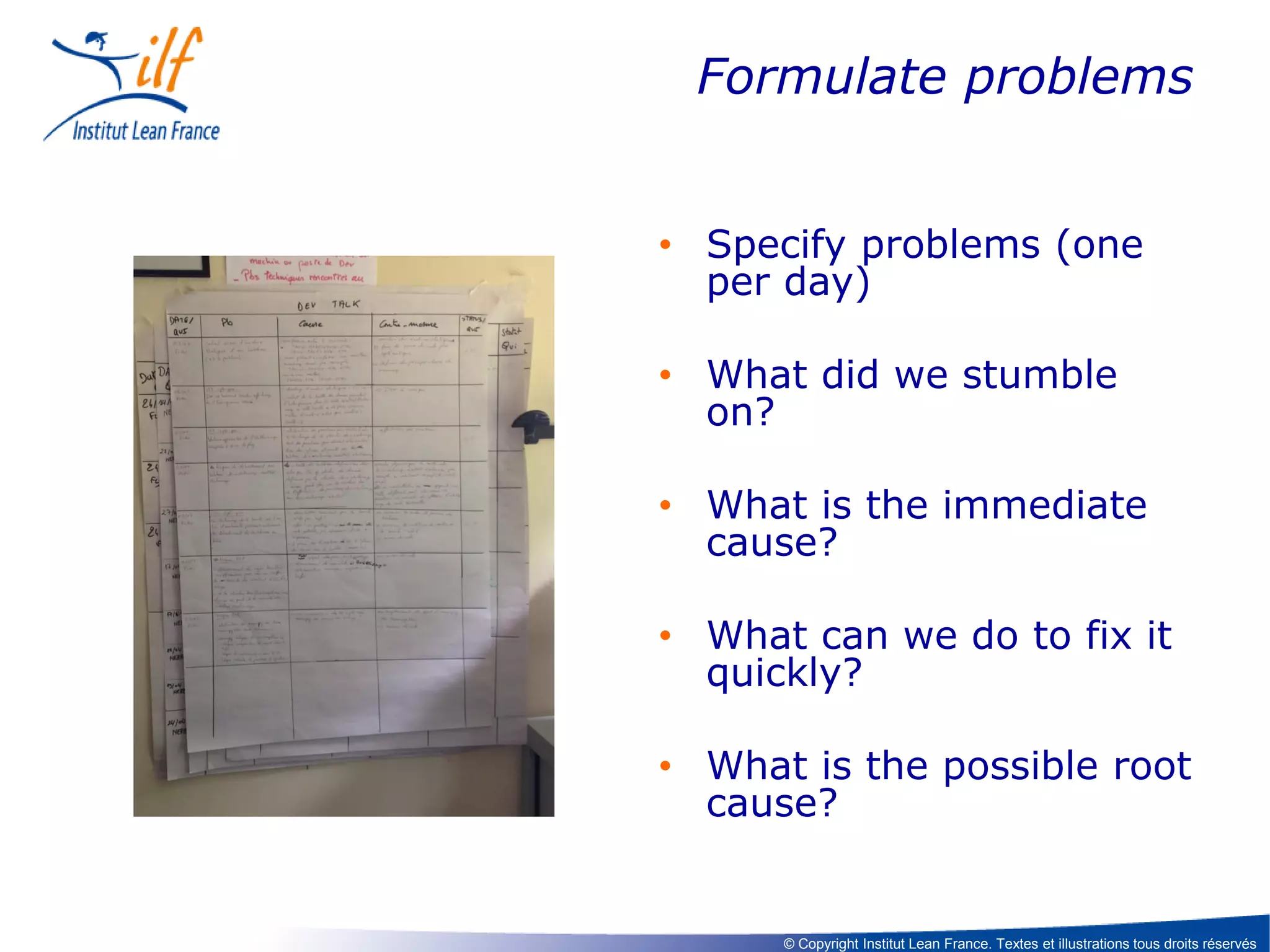 Formulate problems
• Specify problems (one
per day)
• What did we stumble
on?
• What is the immediate
cause?
• What can we do to fix it
quickly?

• What is the possible root
cause?

© Copyright Institut Lean France. Textes et illustrations tous droits réservés

 