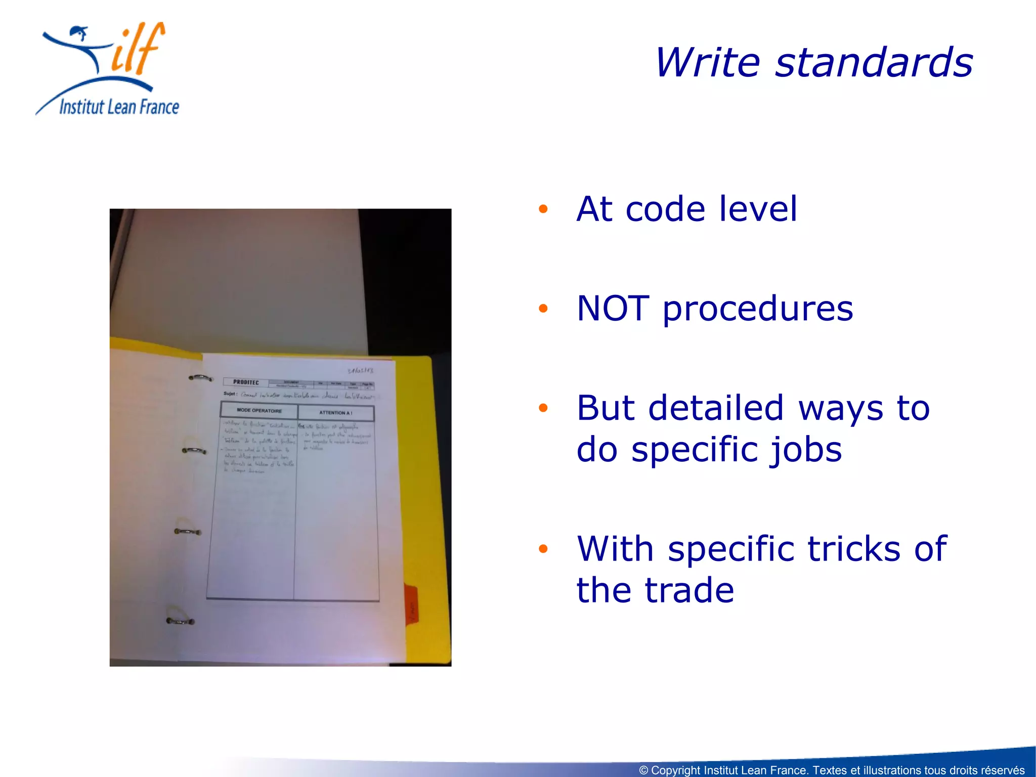 Write standards

• At code level
• NOT procedures
• But detailed ways to
do specific jobs
• With specific tricks of
the trade

© Copyright Institut Lean France. Textes et illustrations tous droits réservés

 