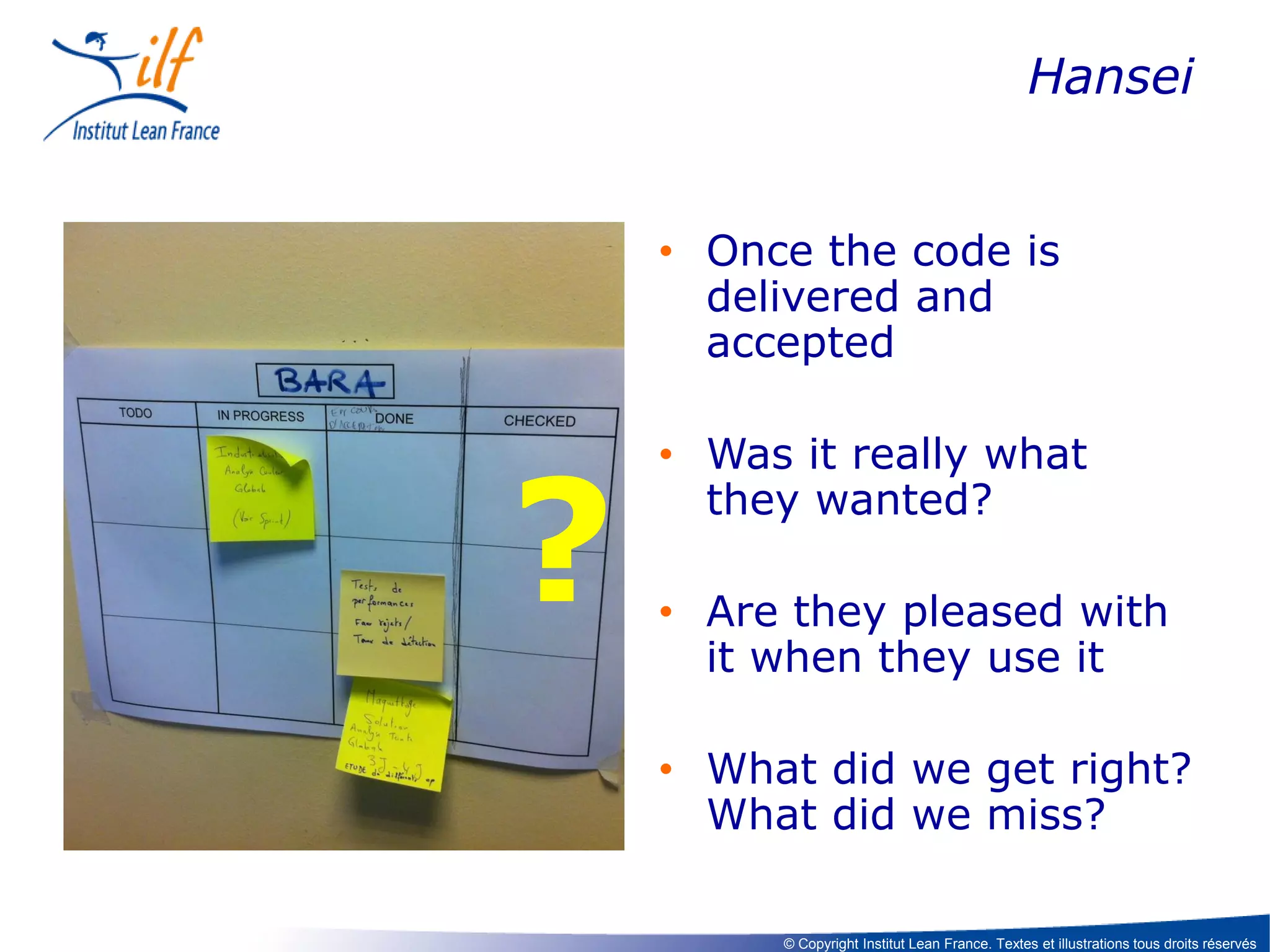 Hansei
• Once the code is
delivered and
accepted

?

• Was it really what
they wanted?

• Are they pleased with
it when they use it
• What did we get right?
What did we miss?
© Copyright Institut Lean France. Textes et illustrations tous droits réservés

 