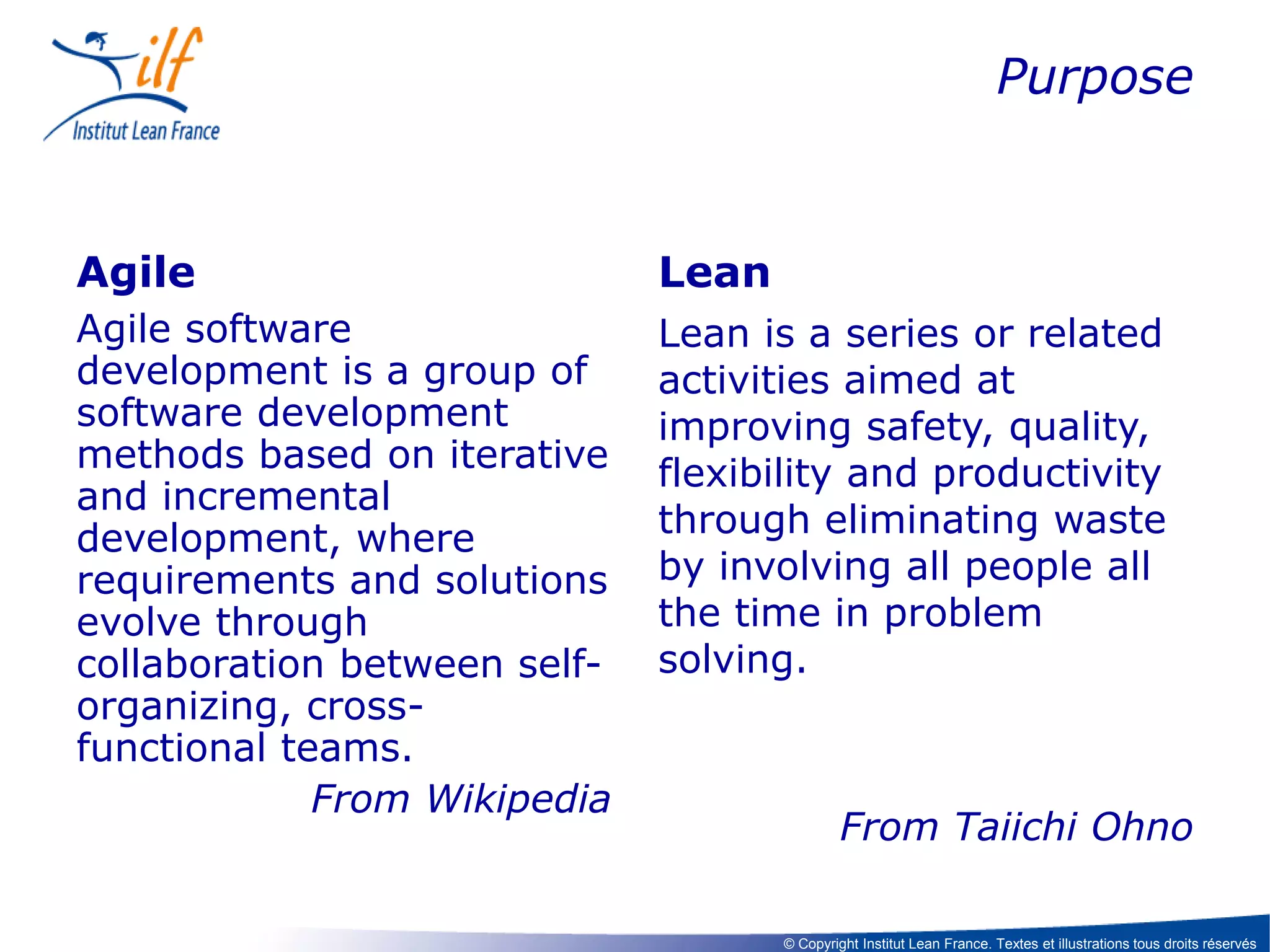 Purpose

Agile

Lean

Agile software
development is a group of
software development
methods based on iterative
and incremental
development, where
requirements and solutions
evolve through
collaboration between selforganizing, crossfunctional teams.
From Wikipedia

Lean is a series or related
activities aimed at
improving safety, quality,
flexibility and productivity
through eliminating waste
by involving all people all
the time in problem
solving.

From Taiichi Ohno
© Copyright Institut Lean France. Textes et illustrations tous droits réservés

 
