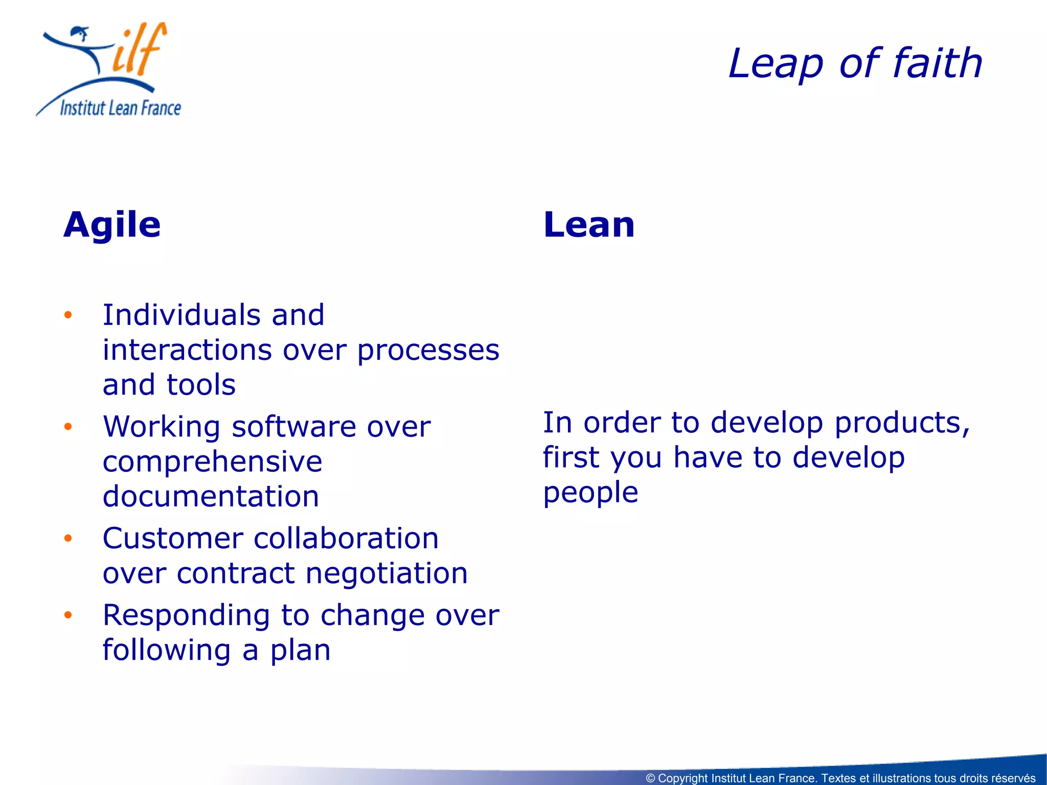 Leap of faith

Agile
• Individuals and
interactions over processes
and tools
• Working software over
comprehensive
documentation
• Customer collaboration
over contract negotiation
• Responding to change over
following a plan

Lean

In order to develop products,
first you have to develop
people

© Copyright Institut Lean France. Textes et illustrations tous droits réservés

 
