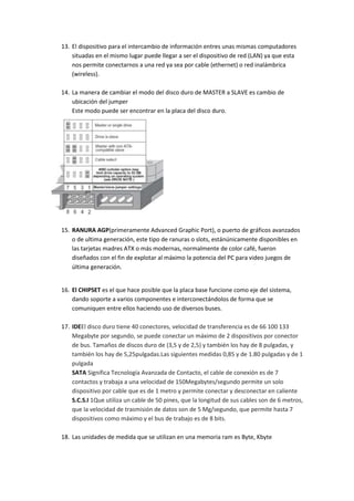 13. El dispositivo para el intercambio de información entres unas mismas computadores
situadas en el mismo lugar puede llegar a ser el dispositivo de red (LAN) ya que esta
nos permite conectarnos a una red ya sea por cable (ethernet) o red inalámbrica
(wireless).
14. La manera de cambiar el modo del disco duro de MASTER a SLAVE es cambio de
ubicación del jumper
Este modo puede ser encontrar en la placa del disco duro.

15. RANURA AGP(primeramente Advanced Graphic Port), o puerto de gráficos avanzados
o de ultima generación, este tipo de ranuras o slots, estánúnicamente disponibles en
las tarjetas madres ATX o más modernas, normalmente de color café, fueron
diseñados con el fin de explotar al máximo la potencia del PC para video juegos de
última generación.

16. El CHIPSET es el que hace posible que la placa base funcione como eje del sistema,
dando soporte a varios componentes e interconectándolos de forma que se
comuniquen entre ellos haciendo uso de diversos buses.
17. IDEEl disco duro tiene 40 conectores, velocidad de transferencia es de 66 100 133
Megabyte por segundo, se puede conectar un máximo de 2 dispositivos por conector
de bus. Tamaños de discos duro de (3,5 y de 2,5) y también los hay de 8 pulgadas, y
también los hay de 5,25pulgadas.Las siguientes medidas 0,85 y de 1.80 pulgadas y de 1
pulgada
SATA Significa Tecnología Avanzada de Contacto, el cable de conexión es de 7
contactos y trabaja a una velocidad de 150Megabytes/segundo permite un solo
dispositivo por cable que es de 1 metro y permite conectar y desconectar en caliente
S.C.S.I 1Que utiliza un cable de 50 pines, que la longitud de sus cables son de 6 metros,
que la velocidad de trasmisión de datos son de 5 Mg/segundo, que permite hasta 7
dispositivos como máximo y el bus de trabajo es de 8 bits.
18. Las unidades de medida que se utilizan en una memoria ram es Byte, Kbyte

 