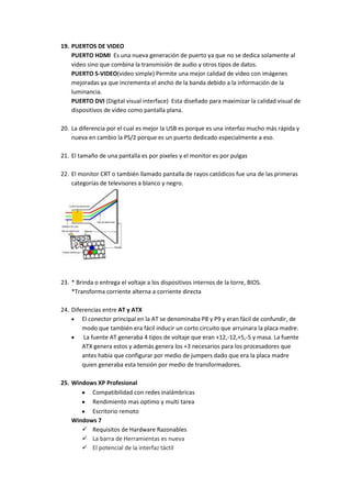 19. PUERTOS DE VIDEO
PUERTO HDMI Es una nueva generación de puerto ya que no se dedica solamente al
video sino que combina la transmisión de audio y otros tipos de datos.
PUERTO S-VIDEO(video simple) Permite una mejor calidad de video con imágenes
mejoradas ya que incrementa el ancho de la banda debido a la información de la
luminancia.
PUERTO DVI (Digital visual interface) Esta diseñado para maximizar la calidad visual de
dispositivos de video como pantalla plana.
20. La diferencia por el cual es mejor la USB es porque es una interfaz mucho más rápida y
nueva en cambio la PS/2 porque es un puerto dedicado especialmente a eso.
21. El tamaño de una pantalla es por pixeles y el monitor es por pulgas
22. El monitor CRT o también llamado pantalla de rayos catódicos fue una de las primeras
categorías de televisores a blanco y negro.

23. * Brinda o entrega el voltaje a los dispositivos internos de la torre, BIOS.
*Transforma corriente alterna a corriente directa
24. Diferencias entre AT y ATX
El conector principal en la AT se denominaba P8 y P9 y eran fácil de confundir, de
modo que también era fácil inducir un corto circuito que arruinara la placa madre.
La fuente AT generaba 4 tipos de voltaje que eran +12,-12,+5,-5 y masa. La fuente
ATX genera estos y además genera los +3 necesarios para los procesadores que
antes había que configurar por medio de jumpers dado que era la placa madre
quien generaba esta tensión por medio de transformadores.
25. Windows XP Profesional
Compatibilidad con redes inalámbricas
Rendimiento mas optimo y multi tarea
Escritorio remoto
Windows 7
 Requisitos de Hardware Razonables
 La barra de Herramientas es nueva
 El potencial de la interfaz táctil

 