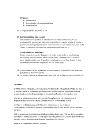 Windows 8
 Interfaz Táctil
 Sincronización con otros dispositivos
 Windows Store
26. La longitud máximo de un USB es 5m

27. DISIPACIÓN STOCK O DE FÁBRICA
Esta es la disipación que trae de fabrica cualquier Procesador actual (salvo las
versiones OEM, que no traen nada, solo el puro Micro) es la más sencilla de instalar ya
que no necesita ninguna preparación o conocimiento de nada en especifico, solo basta
con ver el manual de instalación del procesador para instalarlo y ya.
DISIPACIÓN MEDIA AVANZADA
En esta categoría entran los disipadores de mejor rendimiento, su instalación ya
necesita más de conocimiento, desde tipo de socket y montaje hasta la forma de
poner los abanicos (en caso de que lleve) para lograr un mejor flujo de aire. En este
apartado encontramos los disipadores por aire en dos tipos.

28. Un controlador o driver actúa como un traductor entre el dispositivo y los programas
que utilizan el dispositivo y el PC.
29. Los puertos USB que se pueden conectar en el PC son de 25 y con el conector HUB 127

GLOSARIO
CHIPSET: circuito integrado auxiliar es el conjunto de circuitos integrados diseñados con base a
la arquitectura de un procesador (en algunos casos, diseñados como parte integral de esa
arquitectura), permitiendo que ese tipo de procesadores funcionen en una placa base
Interfaz, se utiliza para nombrar a la conexión física y funcional entre dos sistemas o
dispositivos de cualquier tipo dando una comunicación entre distintos niveles
Joystick, es un dispositivo de control de dos o tres ejes que se usa desde una
computadora o videoconsola hasta un transbordador espacial o los aviones de caza, pasando
por grúas.
USB, es un estándar industrial desarrollado a mediados de los años 1990 que define los cables,
conectores y protocolos usados en un bus para conectar, comunicar y proveer de alimentación
eléctrica entre ordenadores y periféricos y dispositivos electrónicos
Monitor, es un periférico de salida de datos

 