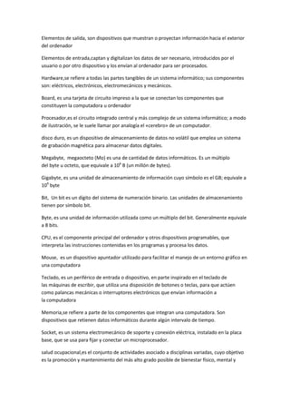 Elementos de salida, son dispositivos que muestran o proyectan información hacia el exterior
del ordenador
Elementos de entrada,captan y digitalizan los datos de ser necesario, introducidos por el
usuario o por otro dispositivo y los envían al ordenador para ser procesados.
Hardware,se refiere a todas las partes tangibles de un sistema informático; sus componentes
son: eléctricos, electrónicos, electromecánicos y mecánicos.
Board, es una tarjeta de circuito impreso a la que se conectan los componentes que
constituyen la computadora u ordenador
Procesador,es el circuito integrado central y más complejo de un sistema informático; a modo
de ilustración, se le suele llamar por analogía el «cerebro» de un computador.
disco duro, es un dispositivo de almacenamiento de datos no volátil que emplea un sistema
de grabación magnética para almacenar datos digitales.
Megabyte, megaocteto (Mo) es una de cantidad de datos informáticos. Es un múltiplo
del byte u octeto, que equivale a 106 B (un millón de bytes).
Gigabyte, es una unidad de almacenamiento de información cuyo símbolo es el GB; equivale a
109 byte
Bit, Un bit es un dígito del sistema de numeración binario. Las unidades de almacenamiento
tienen por símbolo bit.
Byte, es una unidad de información utilizada como un múltiplo del bit. Generalmente equivale
a 8 bits.
CPU, es el componente principal del ordenador y otros dispositivos programables, que
interpreta las instrucciones contenidas en los programas y procesa los datos.
Mouse, es un dispositivo apuntador utilizado para facilitar el manejo de un entorno gráfico en
una computadora
Teclado, es un periférico de entrada o dispositivo, en parte inspirado en el teclado de
las máquinas de escribir, que utiliza una disposición de botones o teclas, para que actúen
como palancas mecánicas o interruptores electrónicos que envían información a
la computadora
Memoria,se refiere a parte de los componentes que integran una computadora. Son
dispositivos que retienen datos informáticos durante algún intervalo de tiempo.
Socket, es un sistema electromecánico de soporte y conexión eléctrica, instalado en la placa
base, que se usa para fijar y conectar un microprocesador.
salud ocupacional,es el conjunto de actividades asociado a disciplinas variadas, cuyo objetivo
es la promoción y mantenimiento del más alto grado posible de bienestar físico, mental y

 
