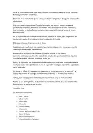 social de los trabajadores de todas las profesiones promoviendo la adaptación del trabajo al
hombre y del hombre a su trabajo.
Disipador, es un instrumento que se utiliza para bajar la temperatura de algunos componentes
electrónicos.
Impresora, es un dispositivo periférico del ordenador que permite producir una gama
permanente de textos o gráficos de documentos almacenados en un formato electrónico,
imprimiéndolos en medios físicos, normalmente en papel, utilizando cartuchos de tinta o
tecnología láser.
Cd, es un prensado disco compacto que contiene los datos de acceso, pero sin permisos de
escritura, un equipo de almacenamiento y reproducción de música,
DVD, es un disco de almacenamiento de datos
Bus de datos, (o canal) es un sistema digital que transfiere datos entre los componentes de
una computadora o entre computadoras
fuentes, es un dispositivo que convierte la corriente alterna, en una o varias
corrientes continuas, que alimentan los distintos circuitos del aparato electrónico al que se
conecta (ordenador, televisor, impresora, router, etc.).
Ranura de expansión, son dispositivos con diversos circuitos integrados, y controladores que,
insertadas en sus correspondientesranuras de expansión, sirven para expandir las capacidades
de un ordenador.
Corriente, es el flujo de carga eléctrica por unidad de tiempo que recorre un material. 1 Se
debe al movimiento de las cargas (normalmente electrones) en el interior del material.
Voltaje, es la energía potencial eléctrica por una unidad de carga se mide por voltios
Puerto. es una forma genérica de denominar a una interfaz a través de la cual los diferentes
tipos de datos se pueden enviar y recibir.
Simulador cisco
Partes que se manipularon
caja y fuente
placa madre
procesador
disipador
memoria RAM
disco duro
unidad reproductora CD/DVD
buses de datos
tarjetas de expansión
dispositivos de red wireless

 
