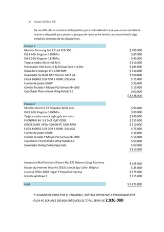 claves SATA e IDE
Se me dificulto al conectar el dispositivo para red inalámbrica ya que no encontraba la
manera adecuada para ponerla, porque de resto ya he tenido un conocimiento algo
empírico del resto de los dispositivos.
Equipo 1
Monitor Samsung Led 23 Led S23c350
Ddr3 4Gb Kingston 1600Mhz
Ddr3 2Gb Kingston 1333Mhz
Tarjeta madre ASUS H61 M-C
Procesador Intel Core I3 3220 Dual Core 3.3 Ghz
Disco duro Seatege 1Tb 7200 RMP
Quemador!5x BLUE RAY Pionner SATA 3d
EVGA 8400GS 1GB DDR 3 HDMI ,DVI,VGA
Fuente de poder 650W
Combo Teclado Y Mouse Ps2 Genius Kb-c100
CajaChasis Thermaltake Wing RsUsb 2.0

Equipo 2
Monitor AcerLcd 19 Pulgadas Wide Acer
Ddr3 4Gb Kingston 1600Mhz
Tarjeta madre asrock ng8c gsfx am matx
FHENOMII X4 3.3 GHZ QAT-CORE
DISCO DURO SATA 500 GB PC 7200 RPM
EVGA 8400GS 1GB DDR 3 HDMI ,DVI,VGA
Fuente de poder 650W
Combo Teclado Y Mouse Ps2 Genius Kb-c100
CajaChasis Thermaltake Wing RsUsb 2.0
Quemador DvdLg Doble Capa Sata

Impresora Multifuncional Canon Mp 230 Sistema Carga Continua
Kaspersky Internet Security 2013 Licencia 1pc-1año- Original
Licencia Office 2010 Hogar Y Pequeña Empresa
licencia windows 7
total

$ 380.000
$ 80.000
$ 40.000
$ 150.000
$ 284.000
$ 130.000
$ 190.000
$ 75.000
$ 30.000
$ 19.000
$ 60.000
$ 1.438.000

$ 90.000
$ 80.000
$ 140.000
$ 155.000
$ 110.000
$ 75.000
$ 30.000
$ 19.000
$ 60.000
$ 60.000
$ 819.000

$ 145.000
$ 35.000
$ 174.000
$ 115.000
$ 2.726.000

Y LA MANO DE OBRA POR EL ENSAMBLE, SISTEMA OPERATIVO Y PROGRAMAS POR
CADA PC SERIAN $ 100.000 ENTONCES EL TOTAL SERIA DE 2.926.000

 