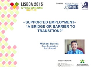 - SUPPORTED EMPLOYMENT-
“A BRIDGE OR BARRIER TO
TRANSITION?”
Michael Barrett
Cope Foundation
Cork Ireland
hosted by:
In association with:
1
 