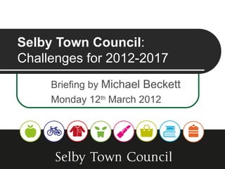 Selby Town Council:
Challenges for 2012-2017
     Briefing by Michael Beckett
     Monday 12th March 2012
 