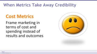 When Metrics Take Away Credibility 
Cost Metrics 
Frame marketing in 
terms of cost and 
spending instead of 
results and outcomes 
Page 5 
© 2014 Marketo, Inc. 
 
