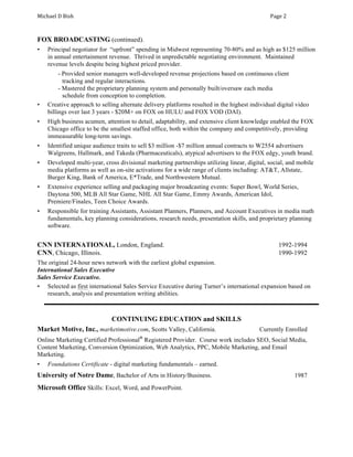 Michael	D	Bish	 	 Page	2	
FOX BROADCASTING (continued).
• Principal negotiator for “upfront” spending in Midwest representing 70-80% and as high as $125 million
in annual entertainment revenue. Thrived in unpredictable negotiating environment. Maintained
revenue levels despite being highest priced provider.
- Provided senior managers well-developed revenue projections based on continuous client
tracking and regular interactions.
- Mastered the proprietary planning system and personally built/oversaw each media
schedule from conception to completion.
• Creative approach to selling alternate delivery platforms resulted in the highest individual digital video
billings over last 3 years - $20M+ on FOX on HULU and FOX VOD (DAI).
• High business acumen, attention to detail, adaptability, and extensive client knowledge enabled the FOX
Chicago office to be the smallest staffed office, both within the company and competitively, providing
immeasurable long-term savings.
• Identified unique audience traits to sell $3 million -$7 million annual contracts to W2554 advertisers
Walgreens, Hallmark, and Takeda (Pharmaceuticals), atypical advertisers to the FOX edgy, youth brand.
• Developed multi-year, cross divisional marketing partnerships utilizing linear, digital, social, and mobile
media platforms as well as on-site activations for a wide range of clients including: AT&T, Allstate,
Burger King, Bank of America, E*Trade, and Northwestern Mutual.
• Extensive experience selling and packaging major broadcasting events: Super Bowl, World Series,
Daytona 500, MLB All Star Game, NHL All Star Game, Emmy Awards, American Idol,
Premiere/Finales, Teen Choice Awards.
• Responsible for training Assistants, Assistant Planners, Planners, and Account Executives in media math
fundamentals, key planning considerations, research needs, presentation skills, and proprietary planning
software.
CNN INTERNATIONAL, London, England. 1992-1994
CNN, Chicago, Illinois. 1990-1992
The original 24-hour news network with the earliest global expansion.
International Sales Executive
Sales Service Executive.
• Selected as first international Sales Service Executive during Turner’s international expansion based on
research, analysis and presentation writing abilities.
CONTINUING EDUCATION and SKILLS
Market Motive, Inc., marketimotive.com, Scotts Valley, California. Currently Enrolled
Online Marketing Certified Professional®
Registered Provider. Course work includes SEO, Social Media,
Content Marketing, Conversion Optimization, Web Analytics, PPC, Mobile Marketing, and Email
Marketing.
• Foundations Certificate - digital marketing fundamentals – earned.
University of Notre Dame, Bachelor of Arts in History/Business. 1987
Microsoft Office Skills: Excel, Word, and PowerPoint.
 