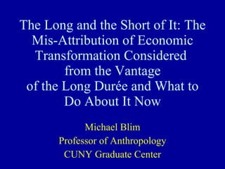 The Long and the Short of It: The Mis-Attribution of Economic Transformation Considered  from the Vantage of the Long Durée and What to Do About It Now Michael Blim Professor of Anthropology CUNY Graduate Center 