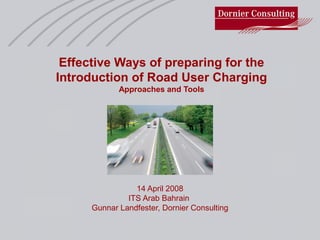 Effective Ways of preparing for the
Introduction of Road User Charging
Approaches and Tools
14 April 2008
ITS Arab Bahrain
Gunnar Landfester, Dornier Consulting
 