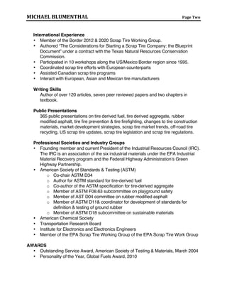 MICHAEL BLUMENTHAL Page Two
Legislative & Regulatory Experience
 Member of eight (8) state scrap tire committees.
 Provided testimony to U.S. Senate/House Committee and 21 state legislatures.
International Experience
 Member of the Border 2012 & 2020 Scrap Tire Working Group.
 Authored “The Considerations for Starting a Scrap Tire Company: the Blueprint
Document” under a contract with the State of Texas.
 Participated in 10 workshops along the US/Mexico Border region since 1995.
 Coordinated scrap tire efforts with European counterparts.
 Liaison with European, Canadian Asian and Mexican tire manufacturers
Writing Skills
Author of over 120 articles, 7 peer reviewed papers and two chapters in textbook.
Public Presentations
 365 public presentations on tire derived fuel, tire derived aggregate, rubber
modified asphalt, tire fire prevention & tire firefighting, changes to tire construction
materials, market development strategies, scrap tire market trends, off-road tire
recycling, US scrap tire updates, scrap tire legislation and scrap tire regulations.
 Developed and implemented strategy designed to engage and inform the public
and regulatory agencies on the use of tire-derived fuel (TDF) in cement kilns.
Presented information to 50 cement companies, provided technical information to
state agencies and participated in 50 public forums, representing the use of TDF.
Professional Societies and Industry Groups
 Founding member and current President of the Industrial Resources Council
(IRC). The IRC is an association of six recycling and/or byproduct reuse industry
associations that collaborates on efforts to promote the use of high volume
materials through education, outreach and meetings with key agencies such as
U.S. EPA and the Federal Highway Administration.
 American Society of Standards & Testing (ASTM)
o Co-chair ASTM D34
o Author for ASTM standard for tire-derived fuel
o Co-author of the ASTM specification for tire-derived aggregate
o Member of ASTM F08.63 subcommittee on playground safety
o Member of AST D04 committee on rubber modified asphalt
o Member of ASTM D11 and coordinator for development of standards for
definition & testing of ground rubber
o Member of ASTM D18 subcommittee on sustainable materials
 American Chemical Society
 Transportation Research Board
 Institute for Electronics and Electronics Engineers
 Member of the EPA Scrap Tire Working Group of the EPA Scrap Tire Work Group
 