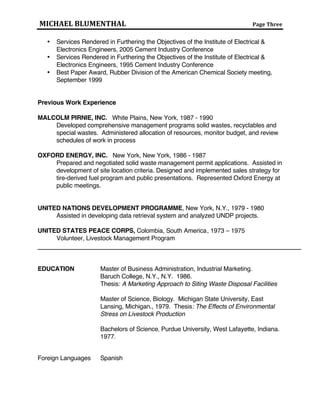 MICHAEL BLUMENTHAL Page Three
AWARDS
 Outstanding Service Award, American Society of Testing & Materials, March 2004
 Personality of the Year, Global Fuels Award, 2010
 Services Rendered in Furthering the Objectives of the Institute of Electrical &
Electronics Engineers, 2005 Cement Industry Conference
 Services Rendered in Furthering the Objectives of the Institute of Electrical &
Electronics Engineers, 1995 Cement Industry Conference
 Best Paper Award, Rubber Division of the American Chemical Society meeting,
September 1999
Previous Work Experience
MALCOLM PIRNIE, INC. White Plains, New York, 1987 - 1990
Developed comprehensive management programs solid wastes, recyclables and
special wastes. Administered allocation of resources, monitor budget, and review
schedules of work in process
OXFORD ENERGY, INC. New York, New York, 1986 - 1987
Prepared and negotiated solid waste management permit applications for nation’s
first two dedicated tire-to-energy facilities. Assisted in the development of site
location criteria; Designed and implemented sales strategy for tire-derived fuel
program and public presentations. Represented Oxford Energy at public
meetings.
UNITED NATIONS DEVELOPMENT PROGRAMME, New York, N.Y., 1979 - 1980
Assisted in developing data retrieval system and analyzed UNDP projects.
UNITED STATES PEACE CORPS, Colombia, South America, 1973 – 1975
Volunteer, Livestock Management Program
EDUCATION Master of Business Administration, Industrial Marketing.
Baruch College, N.Y., N.Y. 1986.
Thesis: A Marketing Approach to Siting Waste Disposal Facilities
Master of Science, Biology. Michigan State University, East
Lansing, Michigan. 1979. Thesis: The Effects of Environmental
Stress on Livestock Production
Bachelors of Science, Purdue University, West Lafayette, Indiana.
1977.
Foreign Languages Spanish
 