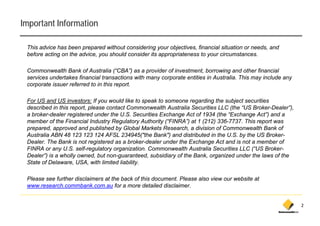 Important Information

 This advice has been prepared without considering your objectives, financial situation or needs, and
 before acting on the advice, you should consider its appropriateness to your circumstances.

 Commonwealth Bank of Australia (“CBA”) as a provider of investment, borrowing and other financial
 services undertakes financial transactions with many corporate entities in Australia. This may include any
 corporate issuer referred to in this report.
    p                                   p

 For US and US investors: If you would like to speak to someone regarding the subject securities
 described in this report, please contact Commonwealth Australia Securities LLC (the “US Broker-Dealer”),
 a b k d l registered under th U S S
   broker-dealer      i t d d the U.S. Securities Exchange Act of 1934 (th “E h
                                                 iti E h        A t f       (the “Exchange A t”) and a
                                                                                           Act”) d
 member of the Financial Industry Regulatory Authority (“FINRA”) at 1 (212) 336-7737. This report was
 prepared, approved and published by Global Markets Research, a division of Commonwealth Bank of
 Australia ABN 48 123 123 124 AFSL 234945("the Bank") and distributed in the U.S. by the US Broker-
 Dealer. The Bank is not registered as a broker-dealer under the Exchange Act and is not a member of
 FINRA or any U.S. self-regulatory organization. Commonwealth Australia Securities LLC (“US Broker-
 Dealer”) is a wholly owned, but non-guaranteed, subsidiary of the Bank, organized under the laws of the
 S
 State of Delaware, USA, with limited liability.
                    , US ,                    y

 Please see further disclaimers at the back of this document. Please also view our website at
 www.research.commbank.com.au for a more detailed disclaimer.


                                                                                                              2
 
