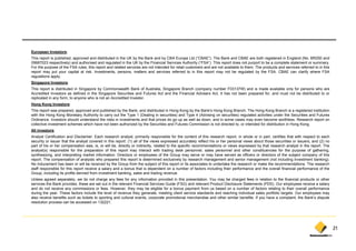European Investors:
This report is published, approved and distributed in the UK by the Bank and by CBA Europe Ltd (“CBAE”). The Bank and CBAE are both registered in England (No. BR250 and
05687023 respectively) and authorised and regulated in the UK by the Financial Services Authority (“FSA”). This report does not purport to be a complete statement or summary.
For the purpose of the FSA rules, this report and related services are not intended for retail customers and are not available to them. The products and services referred to in this
report may put your capital at risk. Investments, persons, matters and services referred to in this report may not be regulated by the FSA. CBAE can clarify where FSA
regulations apply.
Singapore Investors:
This report is distributed in Singapore by Commonwealth Bank of Australia, Singapore Branch (company number F03137W) and is made available only for persons who are
Accredited Investors as defined in the Singapore Securities and Futures Act and the Financial Advisers Act. It has not been prepared for, and must not be distributed to or
replicated i any f
   li t d in      form, t anyone who i not an A
                        to          h is t    Accredited I
                                                   dit d Investor.
                                                              t
Hong Kong Investors:
This report was prepared, approved and published by the Bank, and distributed in Hong Kong by the Bank's Hong Kong Branch. The Hong Kong Branch is a registered institution
with the Hong Kong Monetary Authority to carry out the Type 1 (Dealing in securities) and Type 4 (Advising on securities) regulated activities under the Securities and Futures
Ordinance. Investors should understand the risks in investments and that prices do go up as well as down, and in some cases may even become worthless. Research report on
collective investment schemes which have not been authorized by the Securities and Futures Commission is not directed to, or intended for distribution in Hong Kong.
                                                                y                                                        ,                                   g     g
All investors:
Analyst Certification and Disclaimer: Each research analyst, primarily responsible for the content of this research report, in whole or in part, certifies that with respect to each
security or issuer that the analyst covered in this report: (1) all of the views expressed accurately reflect his or her personal views about those securities or issuers; and (2) no
part of his or her compensation was, is, or will be, directly or indirectly, related to the specific recommendations or views expressed by that research analyst in the report. The
analyst(s) responsible for the preparation of this report may interact with trading desk personnel, sales personnel and other constituencies for the purpose of gathering,
synthesizing, and i t
    th i i       d interpreting market i f
                            ti       k t information. Di t
                                                ti    Directors or employees of th G
                                                                         l        f the Group may serve or may h have served as officers or di t
                                                                                                                             d     ffi      directors of th subject company of thi
                                                                                                                                                       f the bj t               f this
report. The compensation of analysts who prepared this report is determined exclusively by research management and senior management (not including investment banking).
No inducement has been or will be received by the Group from the subject of this report or its associates to undertake the research or make the recommendations. The research
staff responsible for this report receive a salary and a bonus that is dependent on a number of factors including their performance and the overall financial performance of the
Group, including its profits derived from investment banking, sales and trading revenue.
Unless agreed separately, we do not charge any fees for any information provided in this presentation. You may be charged fees in relation to the financial products or other
services the B k provides, these are set out i the relevant Fi
    i     h Bank       id   h                  in h    l      Financial S i
                                                                    i l Services G id (FSG) and relevant P d
                                                                                 Guide         d l       Product Di l
                                                                                                                 Disclosure SStatements (PDS) O employees receive a salary
                                                                                                                                          (PDS). Our      l         i        l
and do not receive any commissions or fees. However, they may be eligible for a bonus payment from us based on a number of factors relating to their overall performance
during the year. These factors include the level of revenue they generate, meeting client service standards and reaching individual sales portfolio targets. Our employees may
also receive benefits such as tickets to sporting and cultural events, corporate promotional merchandise and other similar benefits. If you have a complaint, the Bank’s dispute
resolution process can be accessed on 132221.




                                                                                                                                                                                         21
 