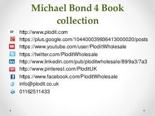 Michael Bond 4 Book 
collection 
http://www.plodit.com 
https://plus.google.com/104400039936413000020/posts 
https://www.youtube.com/user/PloditWholesale 
https://twitter.com/PloditWholesale 
http://www.linkedin.com/pub/ploditwholesale/89/9a3/7a3 
http://www.pinterest.com/PloditUK 
https://www.facebook.com/PloditWholesale 
info@plodit.co.uk 
01162511433 
 
