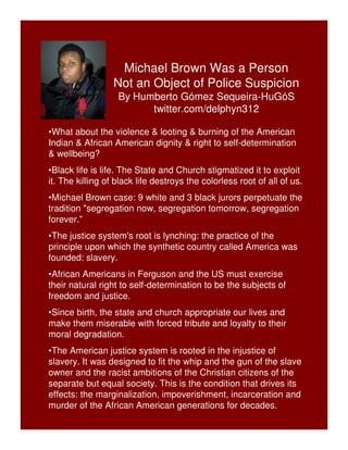 Michael Brown Was a Person 
Not an Object of Police Suspicion 
By Humberto Gómez Sequeira-HuGóS 
twitter.com/delphyn312 
•What about the violence & looting & burning of the American 
Indian & African American dignity & right to self-determination 
& wellbeing? 
•Black life is life. The State and Church stigmatized it to exploit 
it. The killing of black life destroys the colorless root of all of us. 
•Michael Brown case: 9 white and 3 black jurors perpetuate the 
tradition "segregation now, segregation tomorrow, segregation 
forever.” 
•The justice system's root is lynching: the practice of the 
principle upon which the synthetic country called America was 
founded: slavery. 
•African Americans in Ferguson and the US must exercise 
their natural right to self-determination to be the subjects of 
freedom and justice. 
•Since birth, the state and church appropriate our lives and 
make them miserable with forced tribute and loyalty to their 
moral degradation. 
•The American justice system is rooted in the injustice of 
slavery. It was designed to fit the whip and the gun of the slave 
owner and the racist ambitions of the Christian citizens of the 
separate but equal society. This is the condition that drives its 
effects: the marginalization, impoverishment, incarceration and 
murder of the African American generations for decades. 
