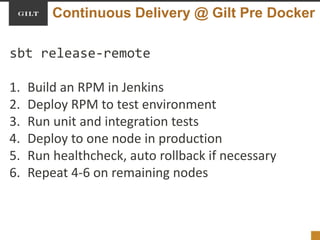 Continuous Delivery @ Gilt Pre Docker
sbt release-remote
1. Build an RPM in Jenkins
2. Deploy RPM to test environment
3. Run unit and integration tests
4. Deploy to one node in production
5. Run healthcheck, auto rollback if necessary
6. Repeat 4-6 on remaining nodes
 