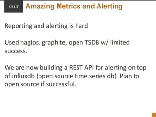 Amazing Metrics and Alerting
Reporting and alerting is hard
Used nagios, graphite, open TSDB w/ limited
success.
We are now building a REST API for alerting on top
of influxdb (open source time series db). Plan to
open source if successful.
 