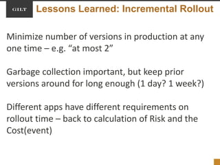 Lessons Learned: Incremental Rollout
Minimize number of versions in production at any
one time – e.g. “at most 2”
Garbage collection important, but keep prior
versions around for long enough (1 day? 1 week?)
Different apps have different requirements on
rollout time – back to calculation of Risk and the
Cost(event)
 