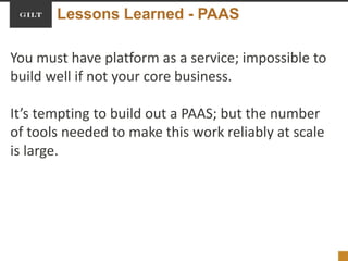 Lessons Learned - PAAS
You must have platform as a service; impossible to
build well if not your core business.
It’s tempting to build out a PAAS; but the number
of tools needed to make this work reliably at scale
is large.
 