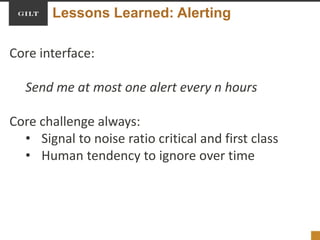 Lessons Learned: Alerting
Core interface:
Send me at most one alert every n hours
Core challenge always:
• Signal to noise ratio critical and first class
• Human tendency to ignore over time
 