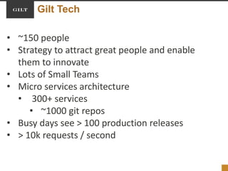 Gilt Tech
• ~150 people
• Strategy to attract great people and enable
them to innovate
• Lots of Small Teams
• Micro services architecture
• 300+ services
• ~1000 git repos
• Busy days see > 100 production releases
• > 10k requests / second
 