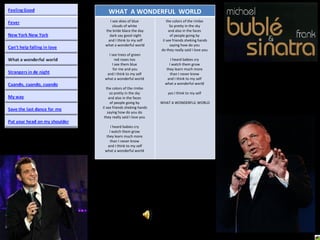 WHAT  A WONDERFUL  WORLD I see skies of blue  clouds of white  the bride blace the day dark say good night and I think to my self what a wonderful world I see trees of green  red roses too  I see them blue  for me and you and I think to my self  what a wonderful world  the colors of the rimbo  so pretty in the sky  and also in the faces  of people going by  iI see friends sheking hands saying how do you do  they really said I love you  I heard babies cry  I watch them grow  they learn much more  than I never know  and I think to my self what a wonderful world  the colors of the rimbo  So pretty in the sky  and also in the faces  of people going by  iI see friends sheking hands saying how do you  do they really said I love you  I heard babies cry  I watch them grow  they learn much more  than I never know  and I think to my self  what a wonderful world  yes I think to my self  WHAT A WONDERFUL WORLD 