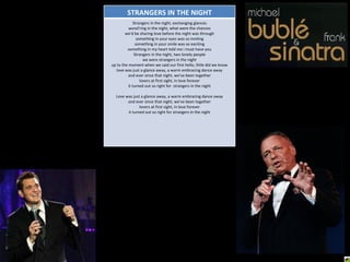 STRANGERS IN THE NIGHT Strangers in the night, exchanging glances wond'ring in the night, what were the chances we'd be sharing love before the night was through something in your eyes was so inviting something in your smile was so exciting something in my heart told me i must have you Strangers in the night, two lonely people we were strangers in the night up to the moment when we said our first hello, little did we know love was just a glance away, a warm embracing dance away and ever since that night, we've been together lovers at first sight, in love forever it turned out so right for  strangers in the night Love was just a glance away, a warm embracing dance away and ever since that night, we've been together lovers at first sight, in love forever it turned out so right for strangers in the night 