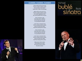 CUANDO, CUANDO, CUANDO Tell me when will you be mine Tell me cuando cuando cuando We can share a love divine Please don't make me wait again When will you say yes to me Tell me cuando cuando cuando You mean happiness to me Oh my love please tell me when Every moments a day Every day seems a lifetime Let me show you the way To a joy beyond compare I can't wait a moment more Tell me cuando cuando cuando Say its me that you adore And then darling tell me when Every moments a day Every day seems a lifetime Let me show you the way To a joy beyond compare I can't wait a moment more Tell me cuando cuando cuando Say its me that you adore And then darling tell me when Whoa lover tell me when Oh darling tell me when Oh come on tell me when Yea tell me when  