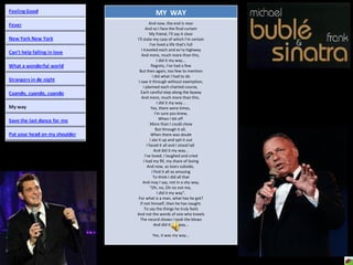 MY  WAY And now, the end is near And so I face the final curtain My friend, I'll say it clear I'll state my case of which I'm certain I've lived a life that's full I traveled each and ev'ry highway And more, much more than this,  I did it my way... Regrets, I've had a few But then again, too few to mention I did what I had to do I saw it through without exemption, I planned each charted course,  Each careful step along the byway And more, much more than this,  I did it my way... Yes, there were times,  I'm sure you knew, When I bit off  More than I could chew But through it all,  When there was doubt I ate it up and spit it out I faced it all and I stood tall  And did it my way... I've loved, I laughed and cried I had my fill, my share of losing And now, as tears subside,  I find it all so amusing To think I did all that And may I say, not in a shy way, "Oh, no, Oh no not me,  I did it my way". For what is a man, what has he got? If not himself, then he has naught. To say the things he truly feels And not the words of one who kneels The record shows I took the blows And did it my way... Yes, it was my way... 