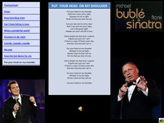PUT  YOUR HEAD  ON MY SHOULDER Put your head on my shoulder  Hold me in your arms, baby  Squeeze me oh so tight  Show me that you love me too.  Put your lips next to mine, dear  Won´t you kiss me once, baby  Just a kiss good-night  Maybe you and I will fall in love. Some people say that love´s a game  A game you just can´t win.  If there´s a way I´ll find it some day  And then this fool will rush in.  Put your head on my shoulder  Whisper in my ear baby  Words I want to hear tell me  Tell me that you love me too.  Some people say that love´s a game  A game you just can´t win.  If there´s a way I´ll find it some day  And then this fool will rush in.  Put your head on my shoulder  Whisper in my ear baby  Words I want to hear tell me  Put your head on my shoulder 