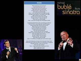FEVER Never know how much I love you,  never know how much I care  When you put your arms around me,  I get a fever that's so hard to bear You give me fever - when you kiss me,  fever when you hold me tight Fever - in the  morning, fever all through the night.  Sun lights up the daytime, moon lights up the night  I light up when you call my name,  and you know I'm gonna treat you right  You give me fever - when you kiss me,  fever when you hold me tight  Fever - in the the morning, fever all through the night. Everybody's got the fever, that is something you all know Fever isn't such a new thing, fever started long ago. Romeo loved Juliet, Juliet she felt the same When he put his arms around her,  he said "Julie baby you're my flame"  Thou givest fever, when we kisseth,  fever with thy flaming youth Fever - I'm afire, fever yea I burn forsooth Captain Smith and Pocahontas had a very mad affair When her Daddy tried to kill him,  she said "Daddy-O don't you dare“ He gives me fever - with his kisses,  fever when he holds me tight Fever - I'm his Missus, Oh daddy won't you treat him right. Now you've listened to my story, here's the point I have made:  Chicks were born to give you fever, be it Fahrenheit or Centigrade They give you fever - when you kiss them,  fever if you live and learn Fever - till you sizzle, what a lovely way to burn What a lovely way to burn What a lovely way to burn. 