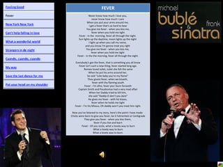 FEVER Never know how much I love you,  never know how much I care  When you put your arms around me,  I get a fever that's so hard to bear You give me fever - when you kiss me,  fever when you hold me tight Fever - in the  morning, fever all through the night.  Sun lights up the daytime, moon lights up the night  I light up when you call my name,  and you know I'm gonna treat you right  You give me fever - when you kiss me,  fever when you hold me tight  Fever - in the the morning, fever all through the night. Everybody's got the fever, that is something you all know Fever isn't such a new thing, fever started long ago. Romeo loved Juliet, Juliet she felt the same When he put his arms around her,  he said "Julie baby you're my flame"  Thou givest fever, when we kisseth,  fever with thy flaming youth Fever - I'm afire, fever yea I burn forsooth Captain Smith and Pocahontas had a very mad affair When her Daddy tried to kill him,  she said "Daddy-O don't you dare“ He gives me fever - with his kisses,  fever when he holds me tight Fever - I'm his Missus, Oh daddy won't you treat him right. Now you've listened to my story, here's the point I have made:  Chicks were born to give you fever, be it Fahrenheit or Centigrade They give you fever - when you kiss them,  fever if you live and learn Fever - till you sizzle, what a lovely way to burn What a lovely way to burn What a lovely way to burn. 