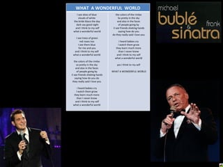 WHAT  A WONDERFUL  WORLD I see skies of blue  clouds of white  the bride blace the day dark say good night and I think to my self what a wonderful world I see trees of green  red roses too  I see them blue  for me and you and I think to my self  what a wonderful world  the colors of the rimbo  so pretty in the sky  and also in the faces  of people going by  iI see friends sheking hands saying how do you do  they really said I love you  I heard babies cry  I watch them grow  they learn much more  than I never know  and I think to my self what a wonderful world  the colors of the rimbo  So pretty in the sky  and also in the faces  of people going by  iI see friends sheking hands saying how do you  do they really said I love you  I heard babies cry  I watch them grow  they learn much more  than I never know  and I think to my self  what a wonderful world  yes I think to my self  WHAT A WONDERFUL WORLD 