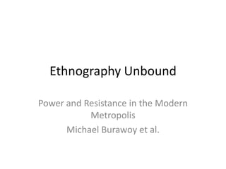 Ethnography Unbound

Power and Resistance in the Modern
           Metropolis
      Michael Burawoy et al.
 