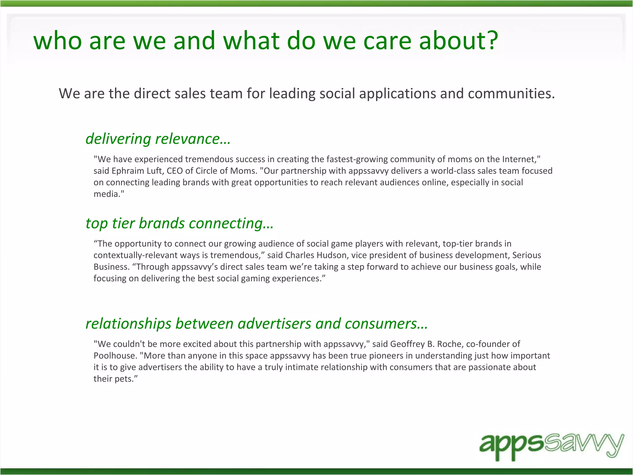 who are we and what do we care about? We are the direct sales team for leading social applications and communities. delivering relevance… "We have experienced tremendous success in creating the fastest-growing community of moms on the Internet," said Ephraim Luft, CEO of Circle of Moms. "Our partnership with appssavvy delivers a world-class sales team focused on connecting leading brands with great opportunities to reach relevant audiences online, especially in social media." top tier brands connecting… “ The opportunity to connect our growing audience of social game players with relevant, top-tier brands in contextually-relevant ways is tremendous,” said Charles Hudson, vice president of business development, Serious Business. “Through appssavvy’s direct sales team we’re taking a step forward to achieve our business goals, while focusing on delivering the best social gaming experiences.” relationships between advertisers and consumers… "We couldn't be more excited about this partnership with appssavvy," said Geoffrey B. Roche, co-founder of Poolhouse. "More than anyone in this space appssavvy has been true pioneers in understanding just how important it is to give advertisers the ability to have a truly intimate relationship with consumers that are passionate about their pets.”  
