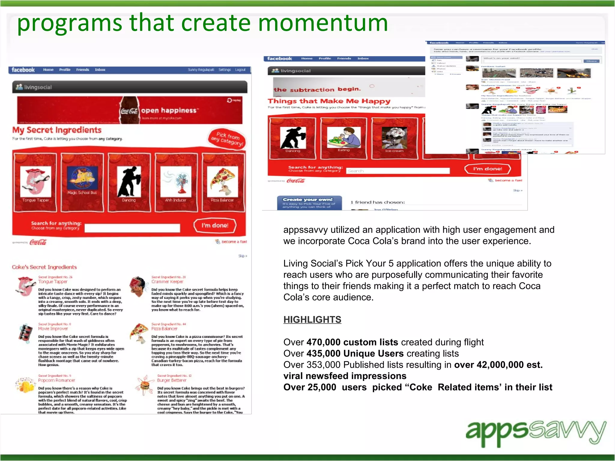 programs that create momentum appssavvy utilized an application with high user engagement and we incorporate Coca Cola’s brand into the user experience. Living Social’s Pick Your 5 application offers the unique ability to reach users who are purposefully communicating their favorite things to their friends making it a perfect match to reach Coca Cola’s core audience. HIGHLIGHTS Over  470,000 custom lists  created during flight  Over  435,000 Unique Users  creating lists Over 353,000 Published lists resulting in  over 42,000,000 est. viral newsfeed impressions Over 25,000  users  picked “Coke  Related items’ in their list 