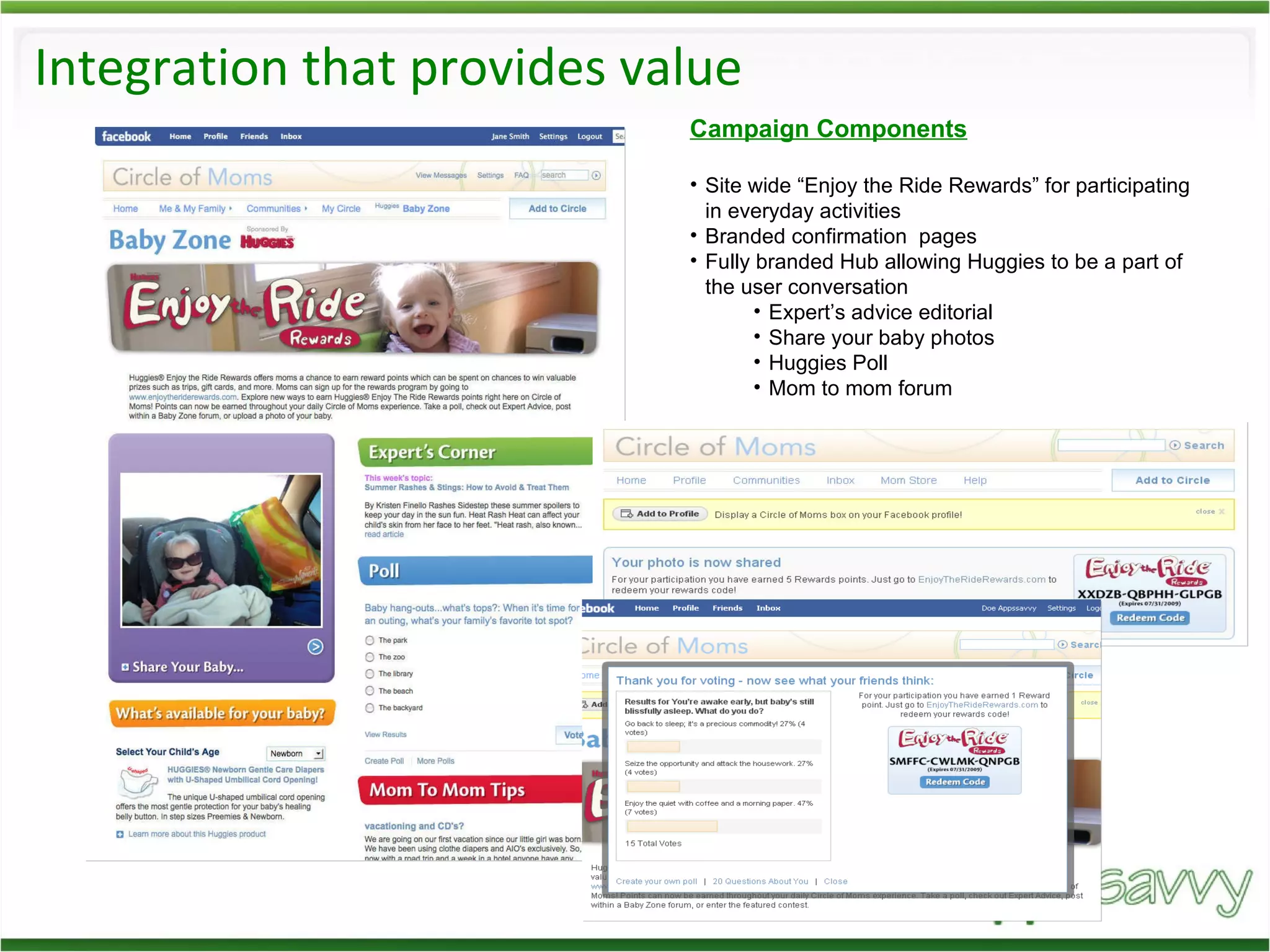 Integration that provides value Campaign Components Site wide “Enjoy the Ride Rewards” for participating in everyday activities Branded confirmation  pages Fully branded Hub allowing Huggies to be a part of the user conversation  Expert’s advice editorial Share your baby photos Huggies Poll Mom to mom forum 