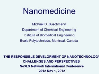 Nanomedicine
              Michael D. Buschmann
        Department of Chemical Engineering
         Institute of Biomedical Engineering
       Ecole Polytechnique, Montreal, Canada



THE RESPONSIBLE DEVELOPMENT OF NANOTECHNOLOGY
         CHALLENGES AND PERSPECTIVES
        Ne3LS Network International Conference
                  2012 Nov 1, 2012
 