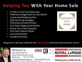 Helping You With Your Home Sale
   •   15 Years of Full Time Experience
   •   Professional Negotiation on Your Behalf
   •   Customized Marketing Plans
   •   Optimal Pricing Strategies
   •   Personally Executed Services
   •   Free Home Staging Consultation
   •   Virtual Tour of Your Property
   •   Full Colour Feature Sheets
   •   Just Listed Notices
   •   Complete Services

My goal is to sell your home for the most money, with least inconvenience to you.


         Michael Car
         Sales Representative
         Royal LePage Realty Centre,
         Brokerage     416-723-3640
         michaelcar@royallepage.ca www.michaelcar.com
         Not intended to solicit buyers or sellers currently under contract
 