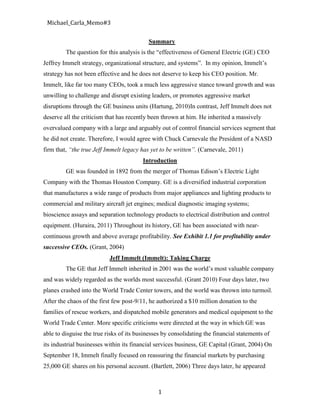 Summary<br />The question for this analysis is the “effectiveness of General Electric (GE) CEO Jeffrey Immelt strategy, organizational structure, and systems”.  In my opinion, Immelt’s strategy has not been effective and he does not deserve to keep his CEO position. Mr. Immelt, like far too many CEOs, took a much less aggressive stance toward growth and was unwilling to challenge and disrupt existing leaders, or promotes aggressive market disruptions through the GE business units (Hartung, 2010) In contrast, Jeff Immelt does not deserve all the criticism that has recently been thrown at him. He inherited a massively overvalued company with a large and arguably out of control financial services segment that he did not create. Therefore, I would agree with Chuck Carnevale the President of a NASD firm that, “the true Jeff Immelt legacy has yet to be written”. (Carnevale, 2011)<br />Introduction<br />GE was founded in 1892 from the merger of Thomas Edison’s Electric Light Company with the Thomas Houston Company. GE is a diversified industrial corporation that manufactures a wide range of products from major appliances and lighting products to commercial and military aircraft jet engines; medical diagnostic imaging systems; bioscience assays and separation technology products to electrical distribution and control equipment. (Huraira, 2011) Throughout its history, GE has been associated with near-continuous growth and above average profitability. See Exhibit 1.1 for profitability under successive CEOs. (Grant, 2004)<br />Jeff Immelt (Immelt): Taking Charge<br />The GE that Jeff Immelt inherited in 2001 was the world’s most valuable company and was widely regarded as the worlds most successful. (Grant 2010) Four days later, two planes crashed into the World Trade Center towers, and the world was thrown into turmoil. After the chaos of the first few post-9/11, he authorized a $10 million donation to the families of rescue workers, and dispatched mobile generators and medical equipment to the World Trade Center. More specific criticisms were directed at the way in which GE was able to disguise the true risks of its businesses by consolidating the financial statements of its industrial businesses within its financial services business, GE Capital (Grant, 2004) On September 18, Immelt finally focused on reassuring the financial markets by purchasing 25,000 GE shares on his personal account. (Bartlett, 2006) Three days later, he appeared before a group of financial analysts and promised that 2001 profits would grow by 11% and by double digits again in 2002. The net result was that by the end of Immelt’s first week as CEO, GE’s shares had dropped 20%, taking almost $80 billion off the company’s market capitalization. (Bartlett, 2006)<br />Strategy, Organizational Structure, and Systems designed by CEO Jeffrey Immelt<br />He elaborated this into a vision of a global, technology-based, service-intensive company by defining a growth strategy based on five key elements (Grant 2004): Technical Leadership: Immelt identified technology as a major driver of GE’s future growth and emphasized the need to speed the diffusion of new technologies within GE and turn the corporate R&D center into an intellectual hothouse. Marketing and Customer Service: A key feature of Immelt’s career at GE was the extent of his customer orientation and the amount of time he spent with customers building relationships with them and working on their problems. Services Acceleration: By building service businesses on its massive installed base of aircraft engines, power turbines, locomotives, medical devices, and other hardware, Immelt believed GE could better serve customers while generating high margins and raising entry barriers. Commercial Excellence: Reflecting his own sales and marketing background, Immelt committed to creating a world-class commercial culture to overlay the engineering bias and financial orientation of GE’s dominant business approach under Welch. Globalization: Immelt committed to expanding GE’s sourcing strategy and market access worldwide, in particular focusing on its underexploited opportunities in developing world countries such as China and India. Growth Platforms: Finally, he recognized that significant resource reallocation would be necessary to build new business platforms capitalizing on “unstoppable trends” that would provide growth into the future. (Grant 2004)<br />Changing Organizational Structure<br />Between 2002 and 2008, Immelt reversed several major structural changes that Welch had introduced during the 1980’s. In 2005, GE was restructured into six businesses focused on broad markets: Infrastructure, Industrial, Commercial Finance, Healthcare, Consumer Finance and NBC Universal. (Grant, 2010) Immelt changed the reward system by tying the salary and bonuses of the executives to their performance, putting a reward on growth they put in compared to new deals they have struck. (No Author 2)<br />Effects of Immelt’s approach in leveraging resources and capabilities to meet revenue and profit growth goals<br />Despite all his efforts, 2002 had been a terrible year for GE. Revenues were up only 5% after a 3% decline the prior year. And rather than the double-digit growth he had promised, 2002 earnings increased by only 7%. By year’s end the stock was at $24, down 39% from the year before and 60% from its all-time high of $60 in August 2000. Having just announced an 11% increase in revenues for 2005 (including 8% organic growth), he was now forecasting a further 10% revenue increase in 2006. And following 12% growth in earnings from continuing operations in 2005 (with all six businesses delivering double-digit increases), he committed to leveraging the 2006 revenues into an even greater 12% to 17% earnings increase. It was a bold pledge for a $150 billion global company. Yet, for the past year GE’s share price had been stuck at around $35, implying a multiple of around 20 times earnings, only half its price-to-earnings (P/E) ratio in the heady days of 2000. See Exhibit 1.2 for GE’s 10-year share price history. (Bartlett, 2010) And most importantly, GE Capital is once again contributing to the firm's profitability as the financial services business <br />is steadily improving. (Carnevale, 2011)<br />Does Immelt deserve to keep his CEO Position?<br />Considering all the mitigating factors, GE shareholder returns under Jeff Immelt have been less-than-satisfactory and below average. (Carnevale, 2011) Since Immelt took the helm at GE, the company’s value has actually declined. Amidst the financial crisis, he had to make a very sweet deal with Berkshire Hathaway to grab some cash (in exchange for preferred shares) in order to keep GE out of bankruptcy court. That deal has enriched Mr. Buffett’s company at the expense of GE investors. GE has exited several businesses, such as its current effort to unload NBC via a deal with Comcast, but it has not created (or bought) a single exciting, noteworthy growth business! Under Mr. Immelt, GE has become a smaller, lower growth company that narrowly diverted bankruptcy. (Hartung, 2010) As a result, the company has retrenched and actually become less interesting, less valuable and clearly less able to produce high returns or create new jobs! (Hartung) To Immelt’s credit, GE today is a more balanced conglomerate than it was just prior to entering the great recession of 2008. And overall, in 2011, GE has begun growing earnings again, which have led to three modest dividend increases in the last 12 months. (Carnevale, 2011) <br />Appendices<br />Exhibit 1.1: GE’s profitability under different chief executives<br />Source: GE financial statements.September 2001 to December 2002.GENERAL ELECTRIC: LIFE AFTER JACKCEO                          Av. Annual pre-tax ROECharles A. Coffin, 1913–22 14.52%Gerald Swope/Owen Young, 1922–39 12.63%Charles E. Wilson, 1940–50 46.72%Ralph J. Cordiner, 1950–63 40.49%Fred J. Borch, 1964–72 27.52%Reginald H. Jones, 1973–81 29.70%John F. Welch, 1981–2001 25.81%Jeffrey R. Immelt 2001–02 31.60% <br />The dates given for each CEO are for the financial years that correspond most closely to each CEO’s tenure<br />Exhibit 1. 2: GE Stock Price and P/E Multiple vs. S&P 500 Performance, 1995–2005<br /> <br />Reference:<br />No Author 1.  HBR Interview with Jeffery R. Immelt, “Growth as a Process,” Harvard <br />Business Review, June 2006,<br />http://www.ge.com/files/usa/stories/en/Growth_The_HBR_Interview.pdf<br />No Author 2. GE’s CEO Jeffrey Immelt case analysis http://essaytree.com/company-<br />analysis/ges-ceo-jeffrey-immelt-case-analysis/<br />Bartlett Christopher A. GE’s Growth Strategy: The Immelt Initiative, Harvard Business<br /> Review, 2006, www.hbr.org<br />Carnevale Chuck, 2011. Should Dividend Growth Investors Forgive General Electric?<br />Part 1: The Jack Welch Era. http://seekingalpha.com/article/280085-should-dividend-growth-investors-forgive-general-electric-part-2-the-jeffrey-immelt-era<br />Grant Robert. Case 16. 2004. General Electric: Life After Jack. www.blackwell<br /> publishing.com/grant/docs/16GE.pdf<br />Grant, Robert, M. (2010). Contemporary Strategy Analysis. Seventh Edition. John Wiley<br /> & Sons, LTD Publication. (Pg 875)<br />Hartung Adam.  2010. http://blogs.forbes.com/adamhartung/2010/12/15/why-jeff-<br />immelt-is-no-mark-zuckerberg-and-why-ge-investors-suffer-as-a-result/<br />Huraira Abu (2011) Growing GE under Jeff Immelt. GE Final Report.<br /> www.scribd.com/doc/52167500/GE-Final-Report<br />