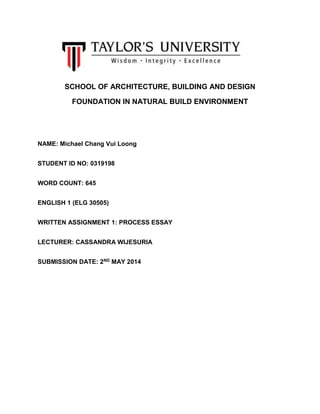 SCHOOL OF ARCHITECTURE, BUILDING AND DESIGN
FOUNDATION IN NATURAL BUILD ENVIRONMENT
NAME: Michael Chang Vui Loong
STUDENT ID NO: 0319198
WORD COUNT: 645
ENGLISH 1 (ELG 30505)
WRITTEN ASSIGNMENT 1: PROCESS ESSAY
LECTURER: CASSANDRA WIJESURIA
SUBMISSION DATE: 2ND MAY 2014
 